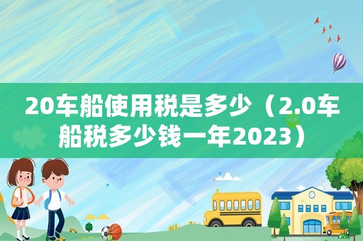 20車船使用稅是多少（2.0車船稅多少錢一年2023）