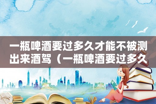 一瓶啤酒要過多久才能不被測出來酒駕（一瓶啤酒要過多久才能不被測出來）