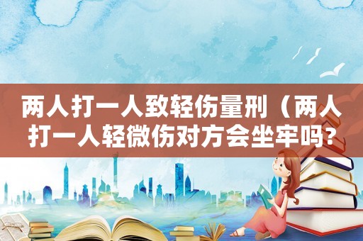 兩人打一人致輕傷量刑（兩人打一人輕微傷對方會坐牢嗎?）