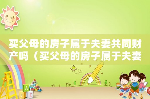 買父母的房子屬于夫妻共同財產(chǎn)嗎（買父母的房子屬于夫妻共同財產(chǎn)嗎）