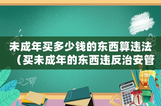 未成年買多少錢的東西算違法（買未成年的東西違反治安管理處罰法）