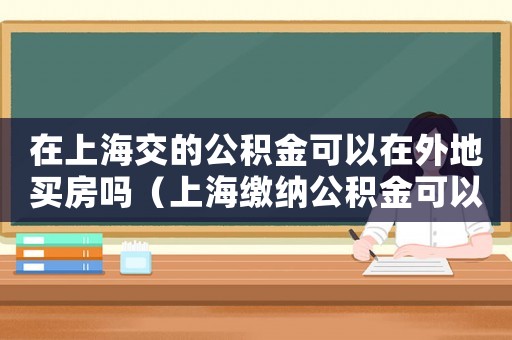 在上海交的公積金可以在外地買房嗎（上海繳納公積金可以在外地買房嗎現在）