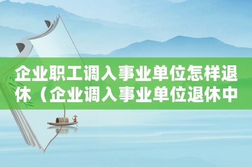 企業(yè)職工調入事業(yè)單位怎樣退休（企業(yè)調入事業(yè)單位退休中人最新消息）