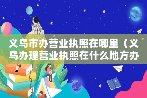 義烏市辦營(yíng)業(yè)執(zhí)照在哪里（義烏辦理營(yíng)業(yè)執(zhí)照在什么地方辦理的）