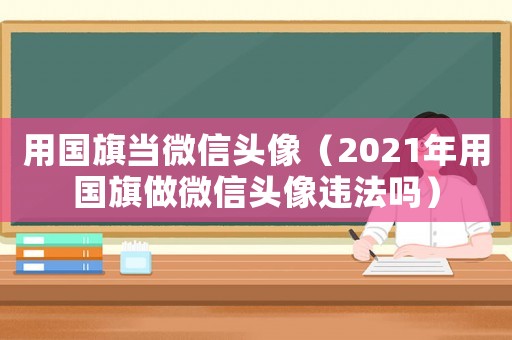 用國旗當微信頭像（2021年用國旗做微信頭像違法嗎）