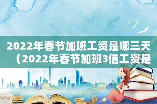 2022年春節(jié)加班工資是哪三天（2022年春節(jié)加班3倍工資是哪幾天）