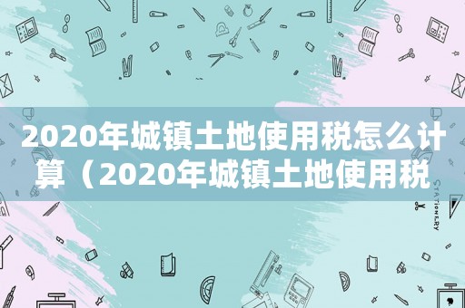 2020年城鎮(zhèn)土地使用稅怎么計(jì)算（2020年城鎮(zhèn)土地使用稅計(jì)算公式）