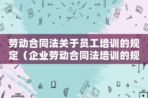 勞動合同法關于員工培訓的規定（企業勞動合同法培訓的規定有什么內容）
