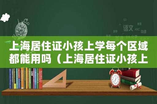 上海居住證小孩上學每個區域都能用嗎（上海居住證小孩上學每個區域都能用嗎）