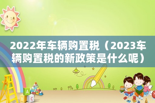 2022年車輛購置稅（2023車輛購置稅的新政策是什么呢）