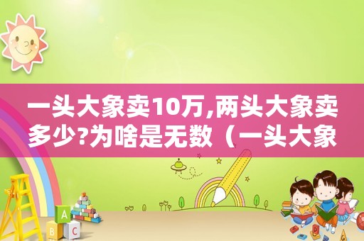 一頭大象賣10萬,兩頭大象賣多少?為啥是無數（一頭大象賣10萬,兩頭大象賣多少?）