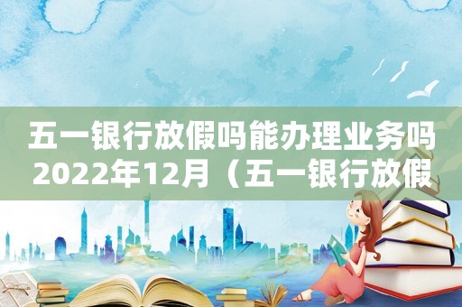 五一銀行放假嗎能辦理業務嗎2022年12月（五一銀行放假嗎能辦理業務嗎2022）