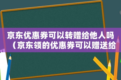 京東優惠券可以轉贈給他人嗎（京東領的優惠券可以贈送給別人用嗎）