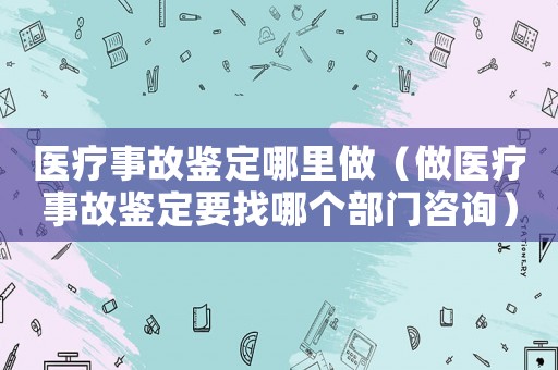醫(yī)療事故鑒定哪里做（做醫(yī)療事故鑒定要找哪個(gè)部門咨詢）