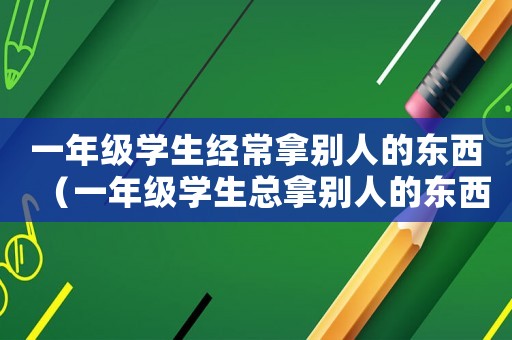 一年級學生經常拿別人的東西（一年級學生總拿別人的東西怎么辦?）