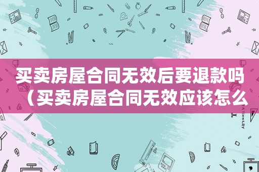 買賣房屋合同無(wú)效后要退款嗎（買賣房屋合同無(wú)效應(yīng)該怎么賠償對(duì)方）