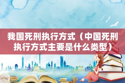 我國死刑執行方式（中國死刑執行方式主要是什么類型）