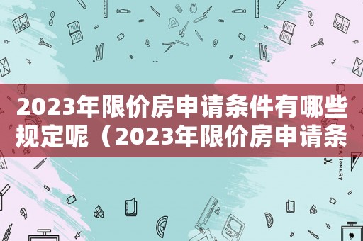 2023年限價房申請條件有哪些規定呢（2023年限價房申請條件有哪些規定）