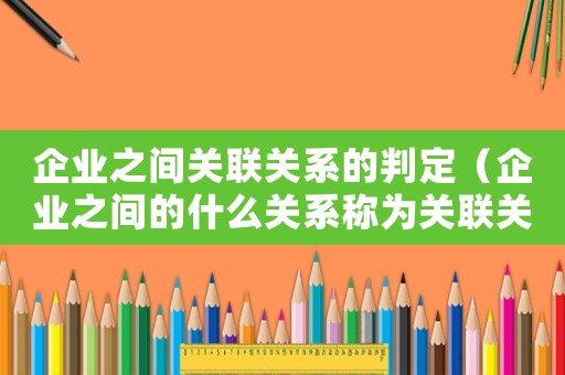 企業之間關聯關系的判定（企業之間的什么關系稱為關聯關系呢）