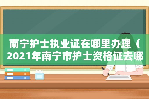 南寧護士執業證在哪里辦理（2021年南寧市護士資格證去哪里領）