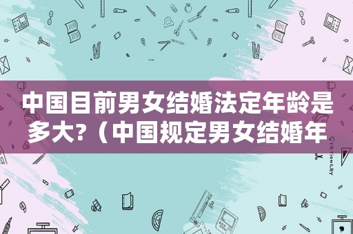 中國(guó)目前男女結(jié)婚法定年齡是多大?（中國(guó)規(guī)定男女結(jié)婚年齡是多少歲左右）