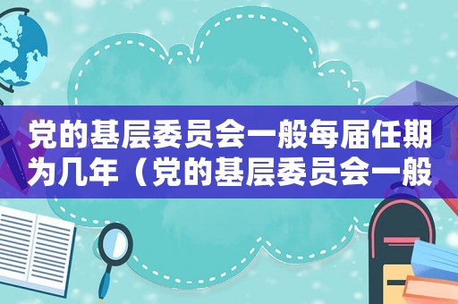 黨的基層委員會一般每屆任期為幾年（黨的基層委員會一般每屆任期為幾年）