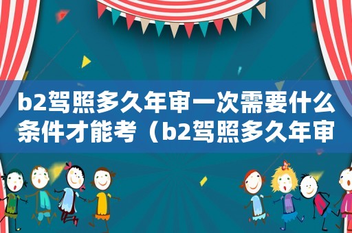 b2駕照多久年審一次需要什么條件才能考（b2駕照多久年審一次需要什么條件）
