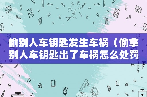 偷別人車鑰匙發生車禍（偷拿別人車鑰匙出了車禍怎么處罰）