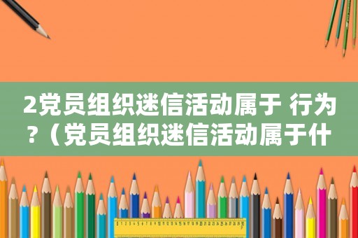 2黨員組織迷信活動屬于 行為?（黨員組織迷信活動屬于什么行為?）