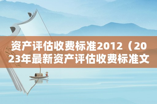 資產(chǎn)評(píng)估收費(fèi)標(biāo)準(zhǔn)2012（2023年最新資產(chǎn)評(píng)估收費(fèi)標(biāo)準(zhǔn)文件）