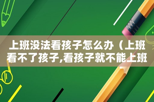 上班沒法看孩子怎么辦（上班看不了孩子,看孩子就不能上班語錄）
