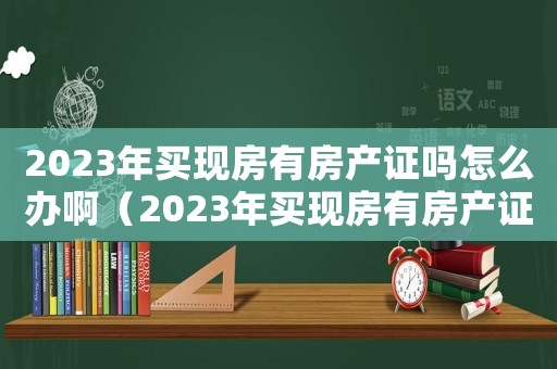 2023年買現房有房產證嗎怎么辦啊（2023年買現房有房產證嗎怎么辦）