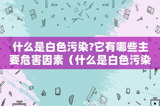 什么是白色污染?它有哪些主要危害因素（什么是白色污染?它有哪些主要危害）