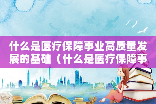 什么是醫(yī)療保障事業(yè)高質量發(fā)展的基礎（什么是醫(yī)療保障事業(yè)高質量發(fā)展的基礎）