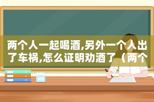 兩個人一起喝酒,另外一個人出了車禍,怎么證明勸酒了（兩個人一起喝酒,另外一個人出了車禍）