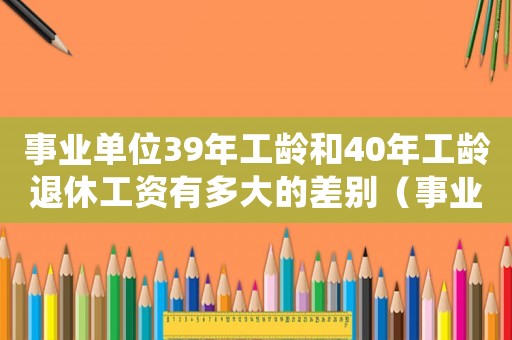 事業單位39年工齡和40年工齡退休工資有多大的差別（事業單位工齡39年和40年的區別）