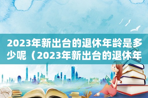 2023年新出臺的退休年齡是多少呢（2023年新出臺的退休年齡是多少?）