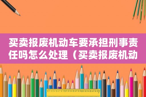 買賣報(bào)廢機(jī)動車要承擔(dān)刑事責(zé)任嗎怎么處理（買賣報(bào)廢機(jī)動車要承擔(dān)刑事責(zé)任嗎）