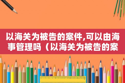 以海關(guān)為被告的案件,可以由海事管理嗎（以海關(guān)為被告的案件,可以由海事）