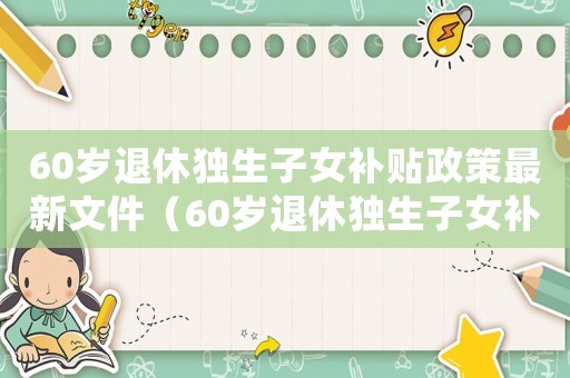 60歲退休獨生子女補貼政策最新文件（60歲退休獨生子女補貼政策最新）