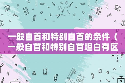 一般自首和特別自首的條件（一般自首和特別自首坦白有區別嗎）