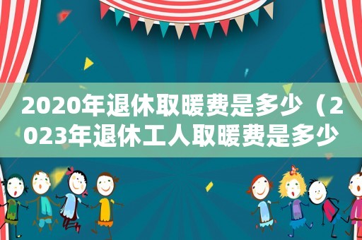 2020年退休取暖費(fèi)是多少（2023年退休工人取暖費(fèi)是多少）