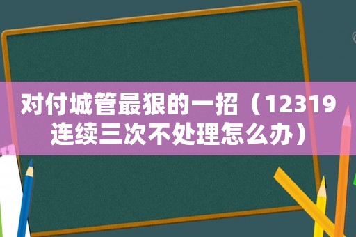 對付城管最狠的一招（12319連續三次不處理怎么辦）