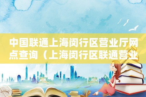 中國聯通上海閔行區營業廳網點查詢（上海閔行區聯通營業廳網點地址查詢）