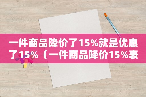 一件商品降價了15%就是優(yōu)惠了15%（一件商品降價15%表示的意義是）