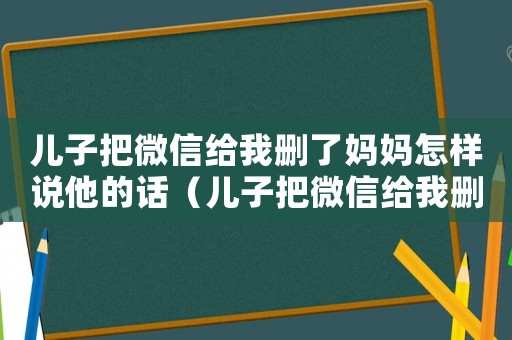 兒子把微信給我刪了媽媽怎樣說他的話（兒子把微信給我刪了媽媽怎樣說他）