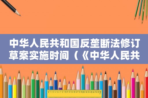 中華人民共和國反壟斷法修訂草案實施時間（《中華人民共和國反壟斷法》修訂草案）