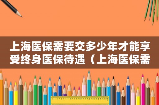 上海醫保需要交多少年才能享受終身醫保待遇（上海醫保需要交多少年才能享受終身）