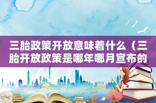 三胎政策開放意味著什么（三胎開放政策是哪年哪月宣布的?）