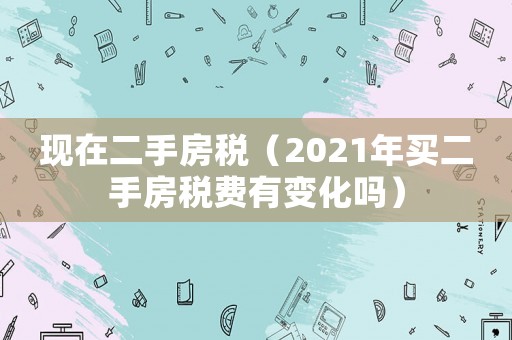 現(xiàn)在二手房稅（2021年買二手房稅費有變化嗎）
